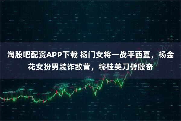 淘股吧配资APP下载 杨门女将一战平西夏，杨金花女扮男装诈敌营，穆桂英刀劈殷奇