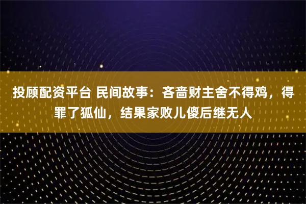 投顾配资平台 民间故事：吝啬财主舍不得鸡，得罪了狐仙，结果家败儿傻后继无人