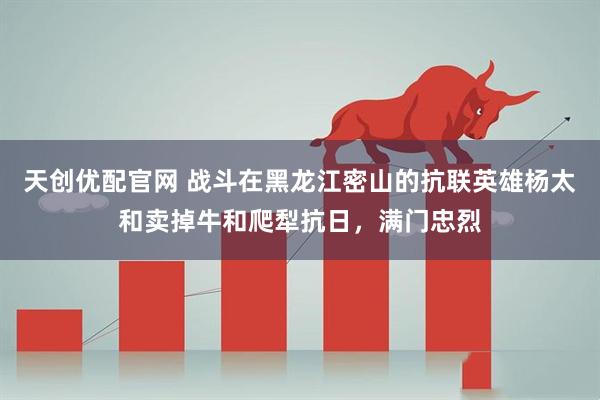 天创优配官网 战斗在黑龙江密山的抗联英雄杨太和卖掉牛和爬犁抗日，满门忠烈