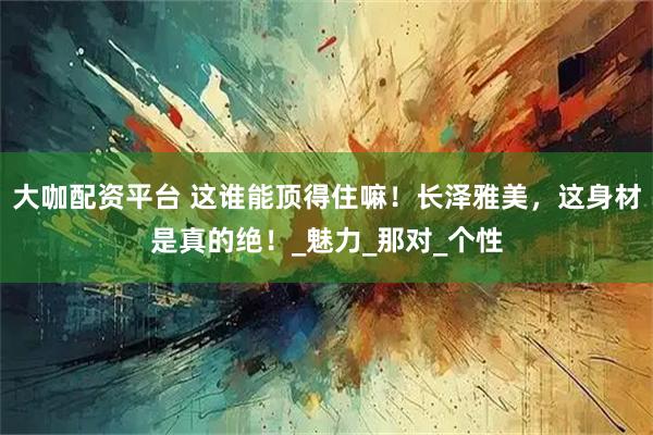 大咖配资平台 这谁能顶得住嘛！长泽雅美，这身材是真的绝！_魅力_那对_个性