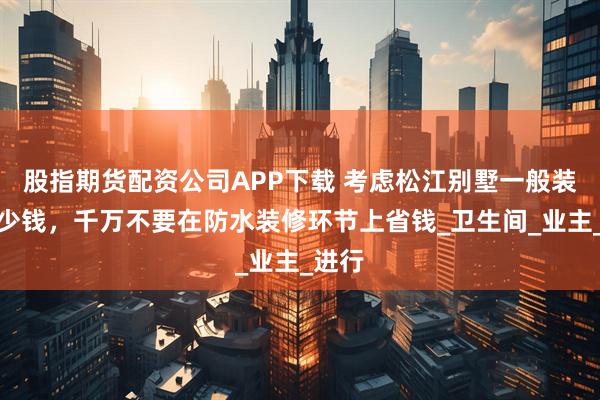 股指期货配资公司APP下载 考虑松江别墅一般装修多少钱，千万不要在防水装修环节上省钱_卫生间_业主_进行