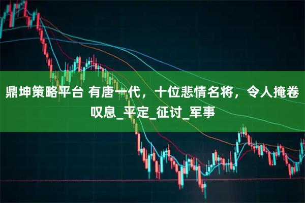 鼎坤策略平台 有唐一代，十位悲情名将，令人掩卷叹息_平定_征讨_军事