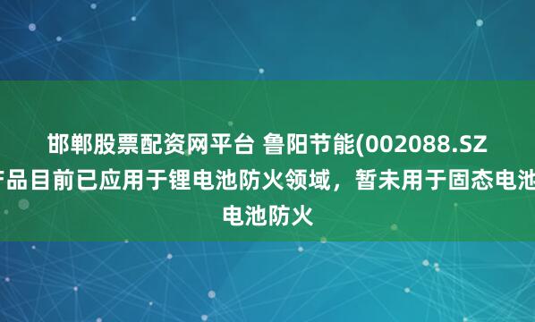 邯郸股票配资网平台 鲁阳节能(002088.SZ)：产品目前已应用于锂电池防火领域，暂未用于固态电池防火