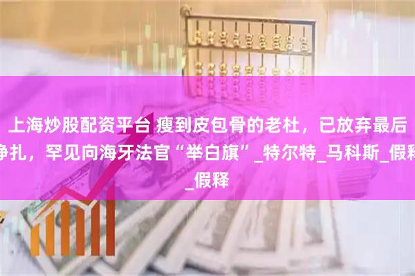 上海炒股配资平台 瘦到皮包骨的老杜，已放弃最后挣扎，罕见向海牙法官“举白旗”_特尔特_马科斯_假释