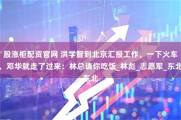 股涨柜配资官网 洪学智到北京汇报工作，一下火车，邓华就走了过来：林总请你吃饭_林彪_志愿军_东北