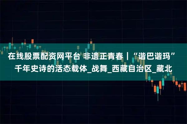 在线股票配资网平台 非遗正青春｜“谐巴谐玛” 千年史诗的活态载体_战舞_西藏自治区_藏北