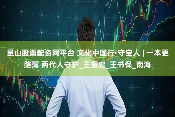 昆山股票配资网平台 文化中国行·守宝人 | 一本更路簿 两代人守护_王振忠_王书保_南海