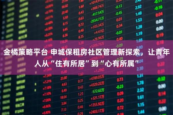 金橘策略平台 申城保租房社区管理新探索，让青年人从“住有所居”到“心有所属”