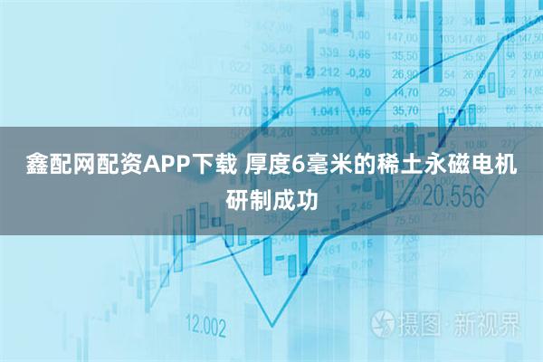 鑫配网配资APP下载 厚度6毫米的稀土永磁电机研制成功