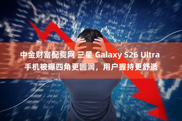 中金财富配资网 三星 Galaxy S26 Ultra 手机被曝四角更圆润，用户握持更舒适