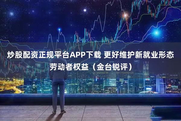 炒股配资正规平台APP下载 更好维护新就业形态劳动者权益（金台锐评）