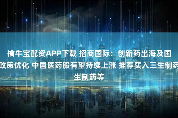 擒牛宝配资APP下载 招商国际：创新药出海及国内政策优化 中国医药股有望持续上涨 推荐买入三生制药等