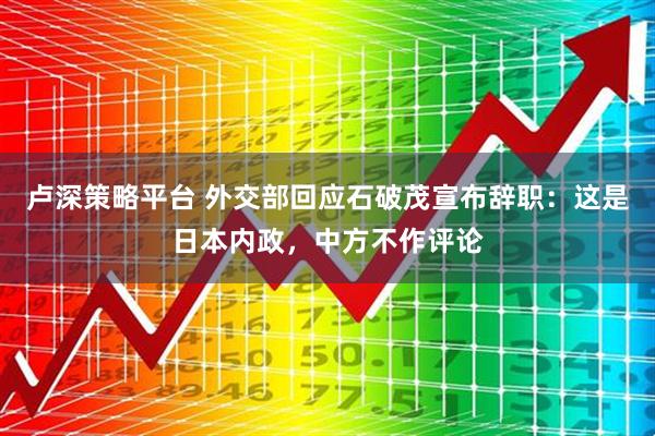 卢深策略平台 外交部回应石破茂宣布辞职：这是日本内政，中方不作评论