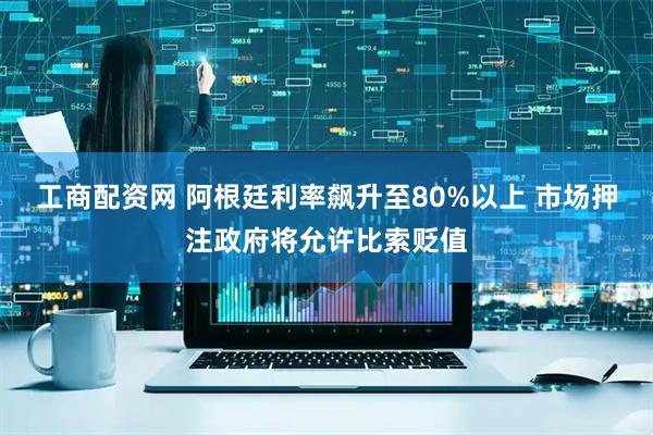 工商配资网 阿根廷利率飙升至80%以上 市场押注政府将允许比索贬值