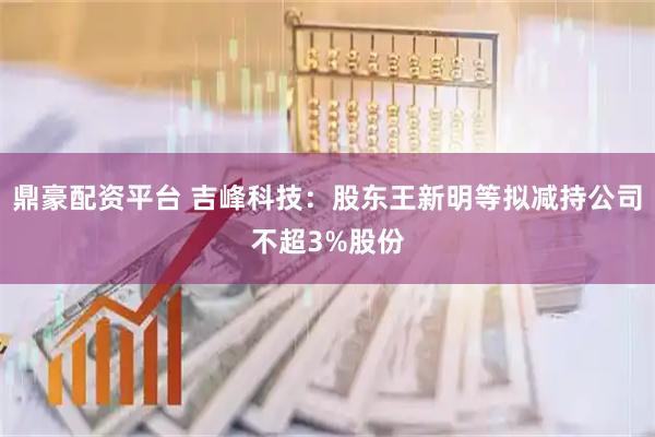 鼎豪配资平台 吉峰科技：股东王新明等拟减持公司不超3%股份