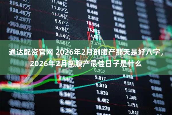 通达配资官网 2026年2月剖腹产那天是好八字，2026年2月剖腹产最佳日子是什么