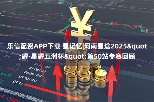 乐信配资APP下载 星记忆|河南星途2025"耀·星耀五洲杯"第50站参赛回顾