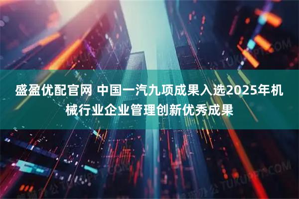 盛盈优配官网 中国一汽九项成果入选2025年机械行业企业管理创新优秀成果