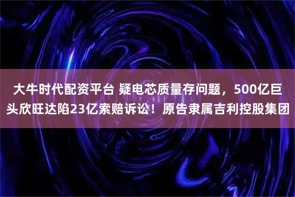 大牛时代配资平台 疑电芯质量存问题，500亿巨头欣旺达陷23亿索赔诉讼！原告隶属吉利控股集团