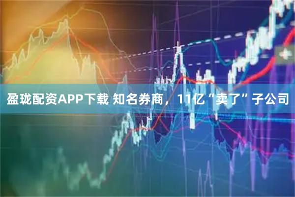 盈珑配资APP下载 知名券商，11亿“卖了”子公司