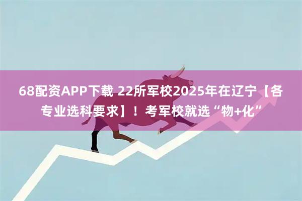 68配资APP下载 22所军校2025年在辽宁【各专业选科要求】！考军校就选“物+化”