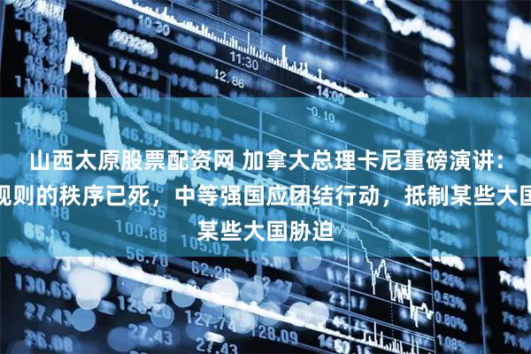 山西太原股票配资网 加拿大总理卡尼重磅演讲：基于规则的秩序已死，中等强国应团结行动，抵制某些大国胁迫