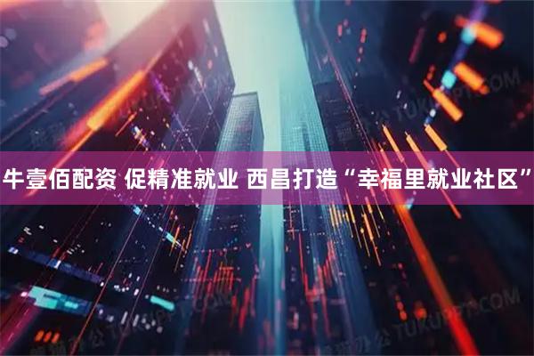 牛壹佰配资 促精准就业 西昌打造“幸福里就业社区”