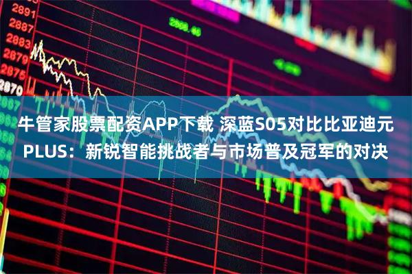 牛管家股票配资APP下载 深蓝S05对比比亚迪元PLUS：新锐智能挑战者与市场普及冠军的对决