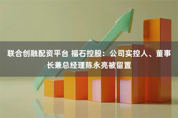 联合创融配资平台 福石控股：公司实控人、董事长兼总经理陈永亮被留置