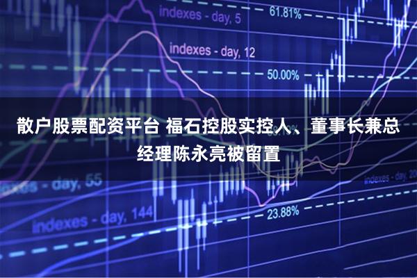 散户股票配资平台 福石控股实控人、董事长兼总经理陈永亮被留置