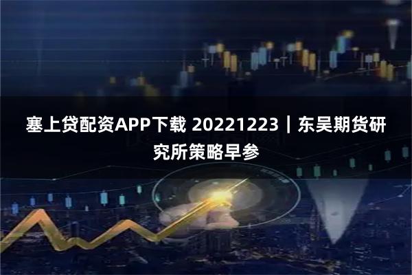 塞上贷配资APP下载 20221223｜东吴期货研究所策略早参