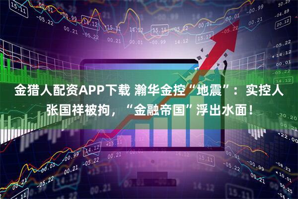 金猎人配资APP下载 瀚华金控“地震”：实控人张国祥被拘，“金融帝国”浮出水面！