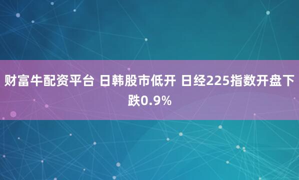 财富牛配资平台 日韩股市低开 日经225指数开盘下跌0.9%