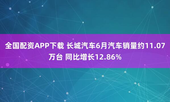全国配资APP下载 长城汽车6月汽车销量约11.07万台 同比增长12.86%