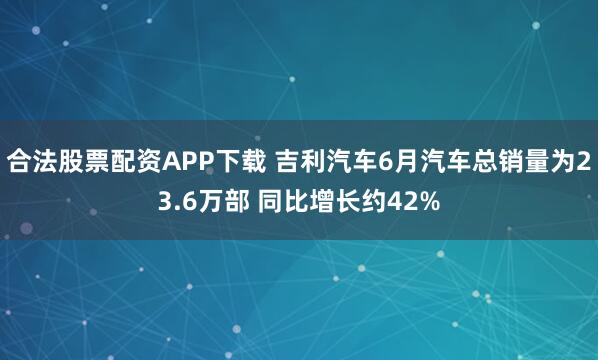合法股票配资APP下载 吉利汽车6月汽车总销量为23.6万部 同比增长约42%