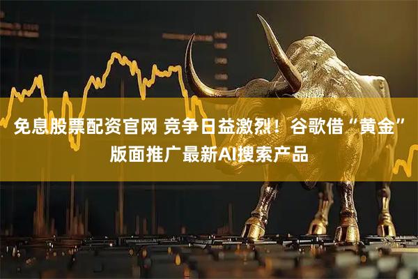 免息股票配资官网 竞争日益激烈！谷歌借“黄金”版面推广最新AI搜索产品