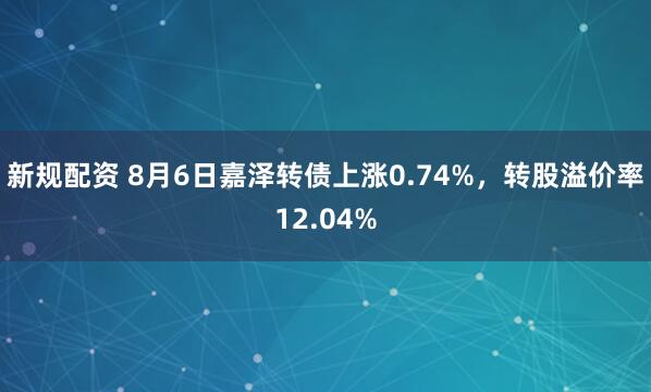 新规配资 8月6日嘉泽转债上涨0.74%，转股溢价率12.04%