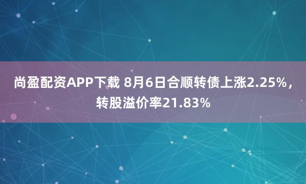 尚盈配资APP下载 8月6日合顺转债上涨2.25%，转股溢价率21.83%