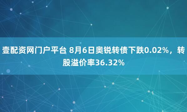 壹配资网门户平台 8月6日奥锐转债下跌0.02%，转股溢价率36.32%