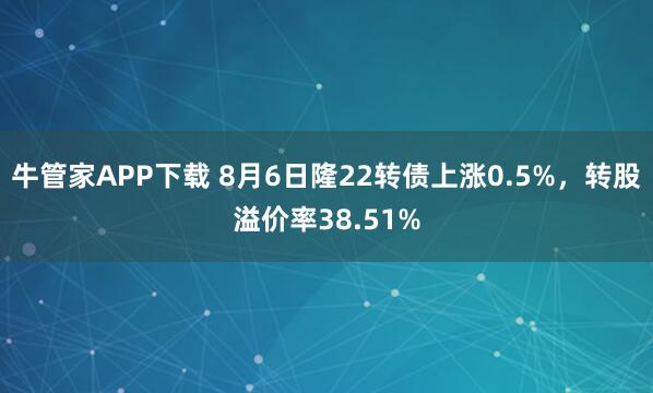 牛管家APP下载 8月6日隆22转债上涨0.5%，转股溢价率38.51%