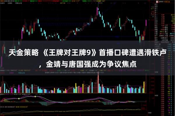 天金策略 《王牌对王牌9》首播口碑遭遇滑铁卢，金靖与唐国强成为争议焦点