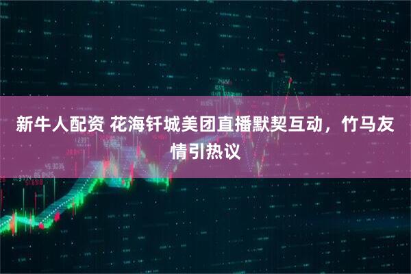 新牛人配资 花海钎城美团直播默契互动，竹马友情引热议