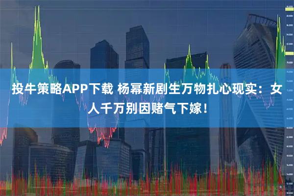 投牛策略APP下载 杨幂新剧生万物扎心现实：女人千万别因赌气下嫁！