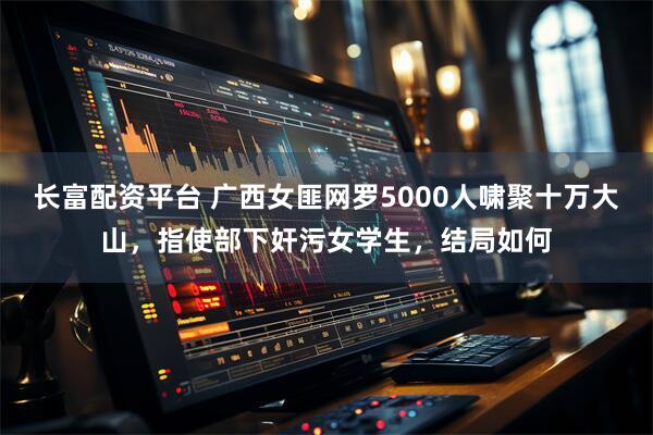 长富配资平台 广西女匪网罗5000人啸聚十万大山，指使部下奸污女学生，结局如何