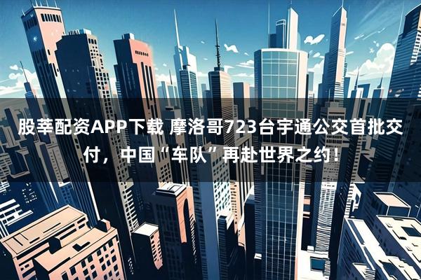 股莘配资APP下载 摩洛哥723台宇通公交首批交付，中国“车队”再赴世界之约！