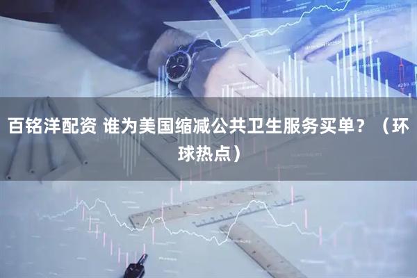 百铭洋配资 谁为美国缩减公共卫生服务买单？（环球热点）