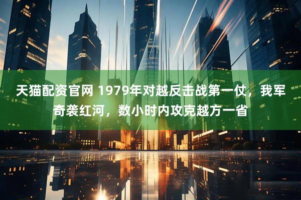天猫配资官网 1979年对越反击战第一仗，我军奇袭红河，数小时内攻克越方一省