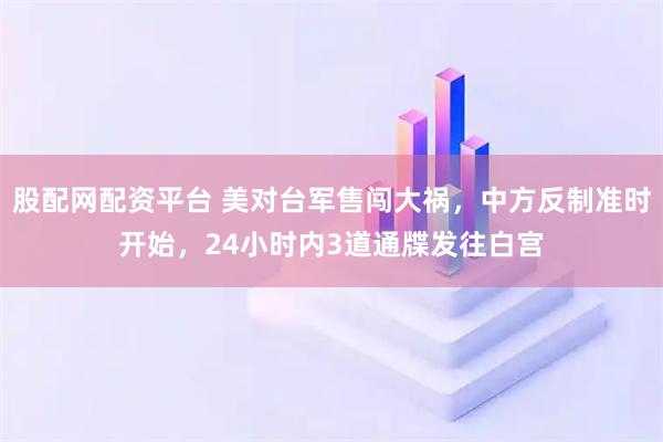 股配网配资平台 美对台军售闯大祸，中方反制准时开始，24小时内3道通牒发往白宫